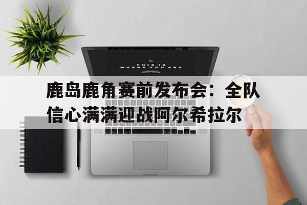 米兰体育娱乐-鹿岛鹿角赛前发布会：全队信心满满迎战阿尔希拉尔的简单介绍